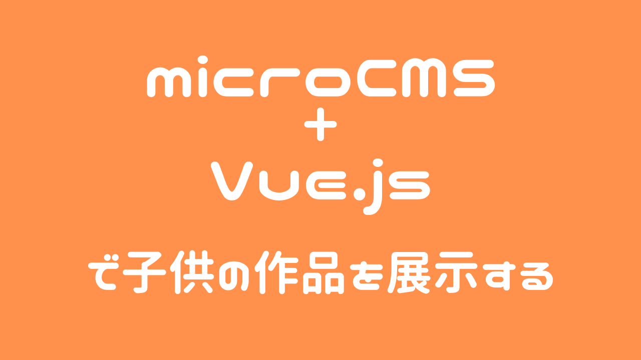 microCMSとVue.jsで子供の作品を展示する